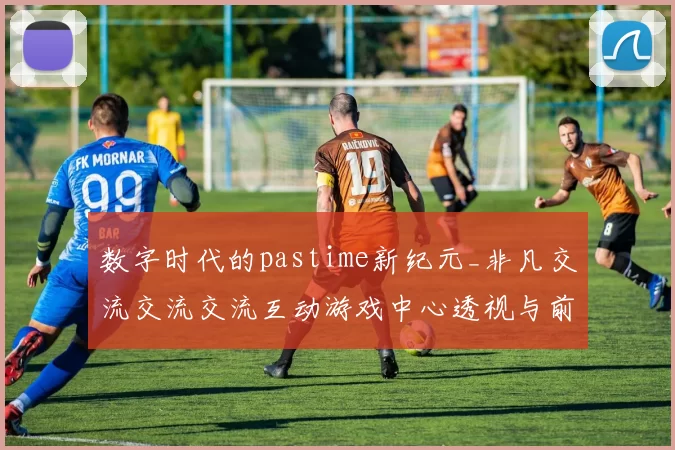 数字时代的pastime新纪元_非凡交流交流交流互动游戏中心透视与前瞻 深入解读