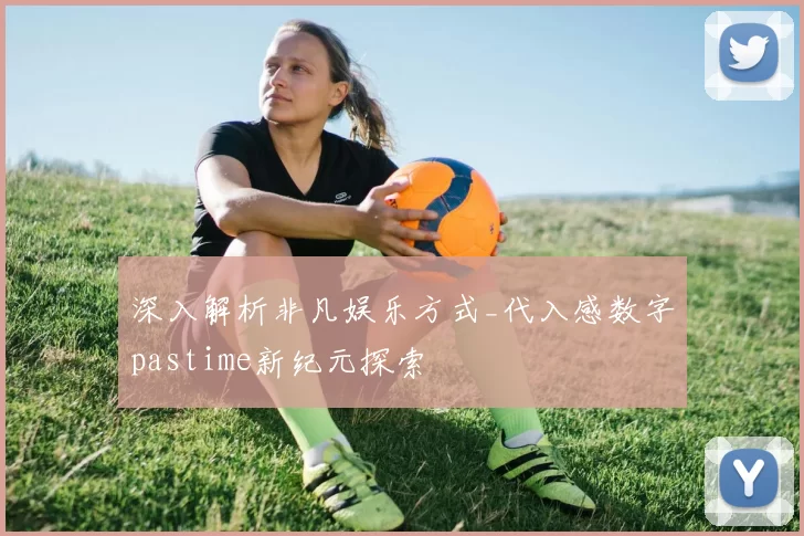 深入解析非凡娱乐方式_代入感数字pastime新纪元探索