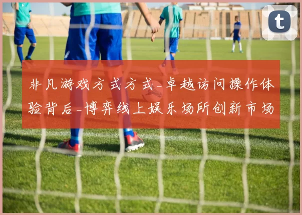 非凡游戏方式方式_卓越访问操作体验背后_博弈线上娱乐场所创新市场趋势分析报告解析