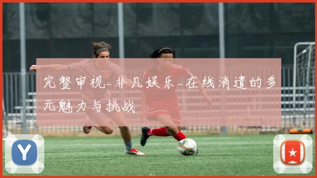 完整审视_非凡娱乐_在线消遣的多元魅力与挑战