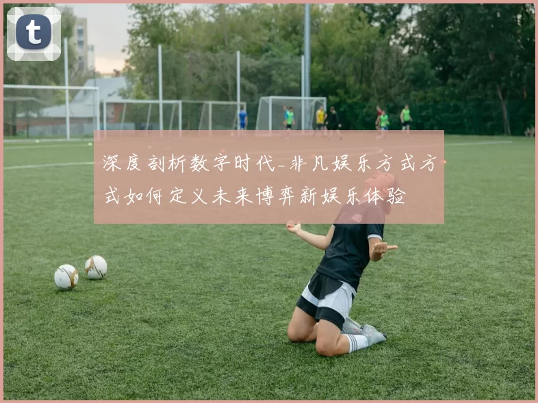 深度剖析数字时代_非凡娱乐方式方式如何定义未来博弈新娱乐体验