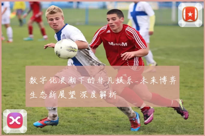 数字化浪潮下的非凡娱乐_未来博弈生态新展望 深度解析