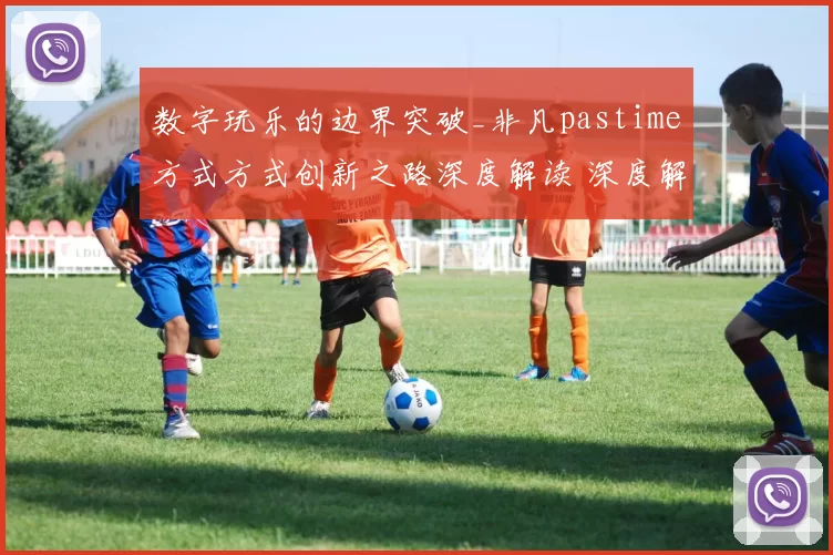 数字玩乐的边界突破_非凡pastime方式方式创新之路深度解读 深度解析