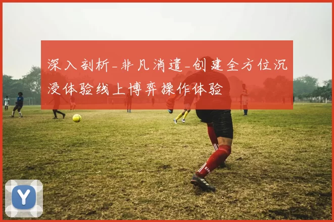 深入剖析_非凡消遣_创建全方位沉浸体验线上博弈操作体验