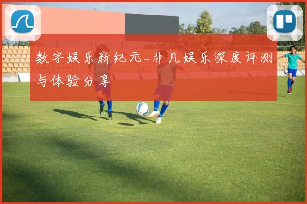 数字娱乐新纪元_非凡娱乐深度评测与体验分享