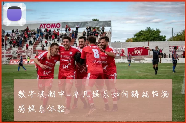 数字浪潮中_非凡娱乐如何铸就临场感娱乐体验