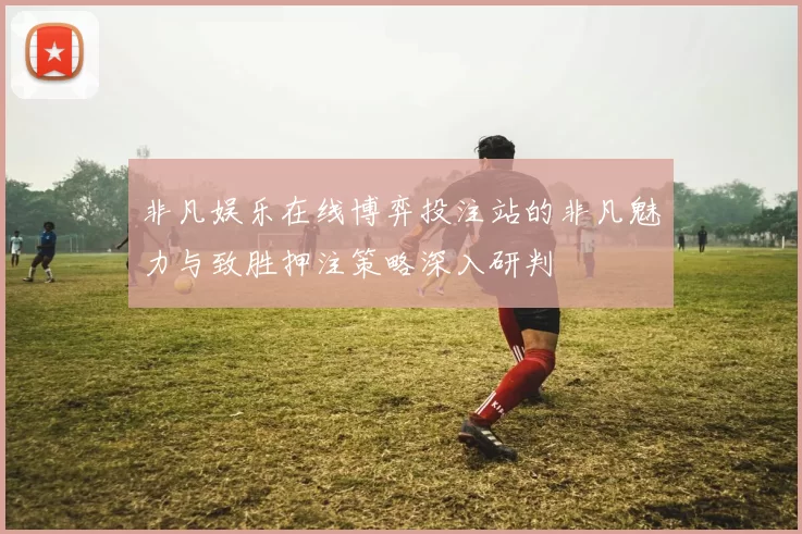 非凡娱乐在线博弈投注站的非凡魅力与致胜押注策略深入研判