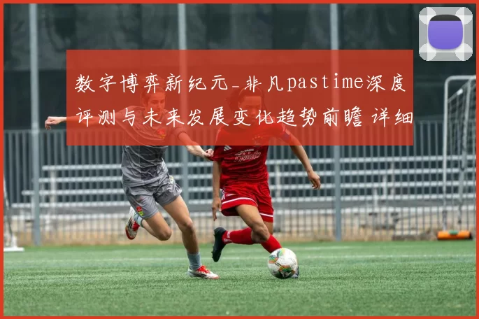 数字博弈新纪元_非凡pastime深度评测与未来发展变化趋势前瞻 详细信息分析