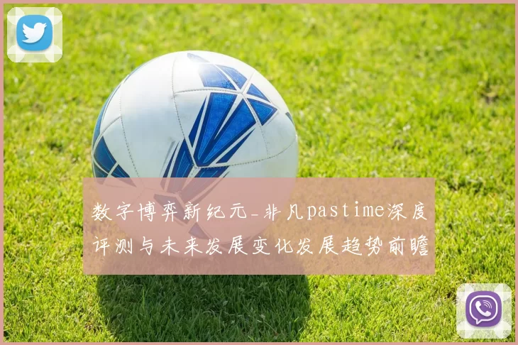 数字博弈新纪元_非凡pastime深度评测与未来发展变化发展趋势前瞻 详细数据分析