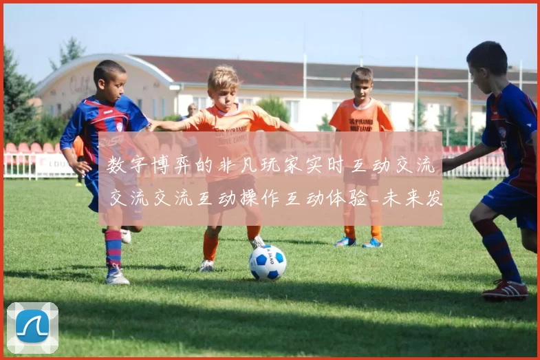 数字博弈的非凡玩家实时互动交流交流交流互动操作互动体验_未来发展发展趋势分析与玩家博弈博弈押注金博弈策略