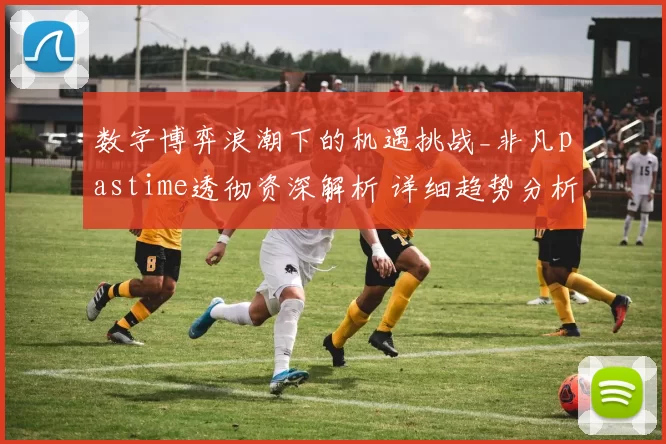 数字博弈浪潮下的机遇挑战_非凡pastime透彻资深解析 详细趋势分析 透彻分析