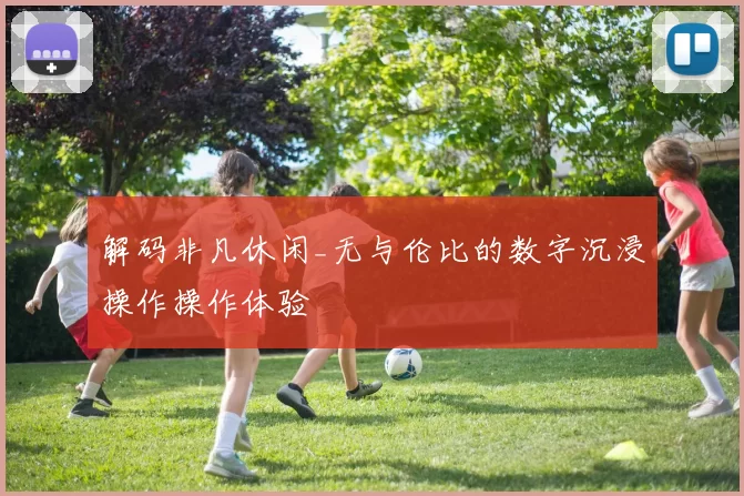 解码非凡休闲_无与伦比的数字沉浸操作操作体验