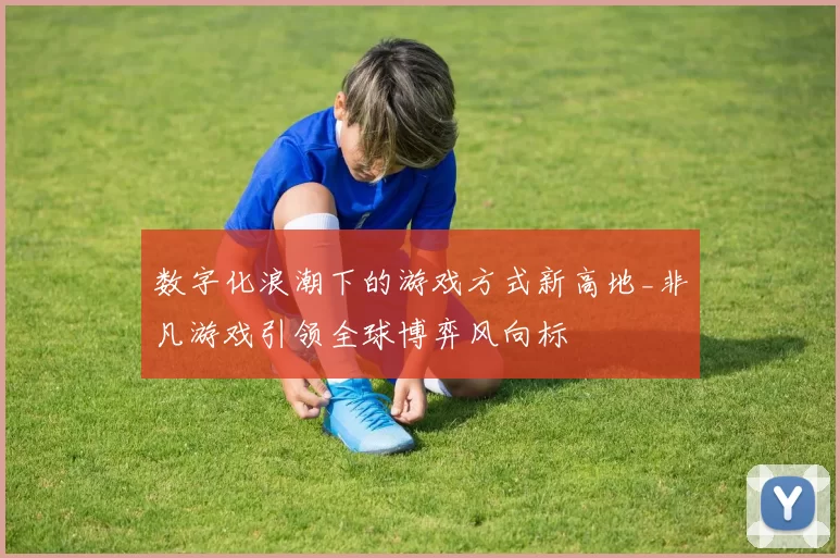 数字化浪潮下的游戏方式新高地_非凡游戏引领全球博弈风向标