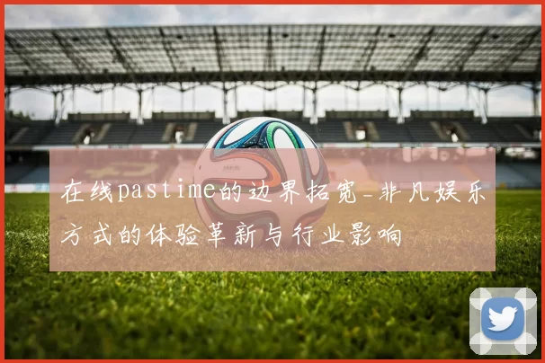 在线pastime的边界拓宽_非凡娱乐方式的体验革新与行业影响