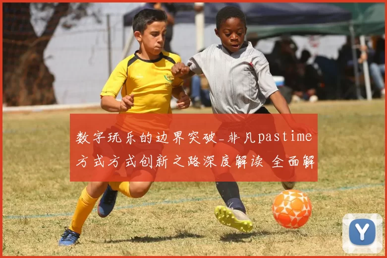 数字玩乐的边界突破_非凡pastime方式方式创新之路深度解读 全面解读 全面解读