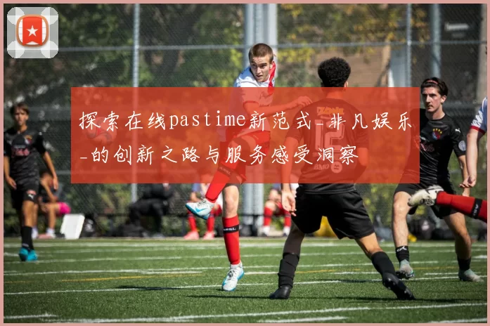 探索在线pastime新范式_非凡娱乐_的创新之路与服务感受洞察