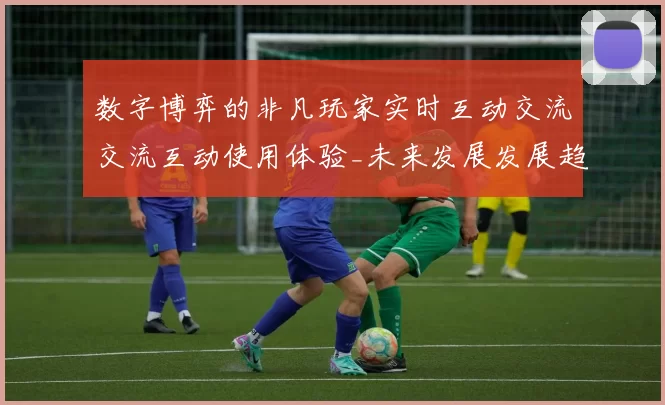 数字博弈的非凡玩家实时互动交流交流互动使用体验_未来发展发展趋势与玩家博弈博弈押注金策略