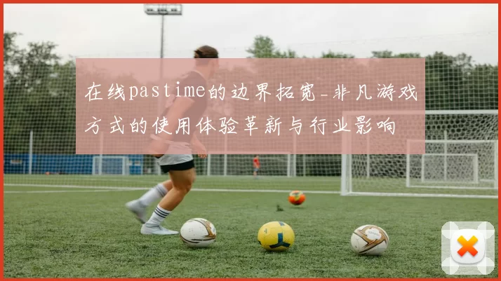 在线pastime的边界拓宽_非凡游戏方式的使用体验革新与行业影响