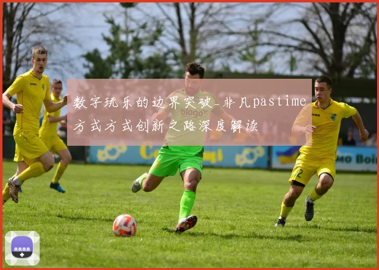 数字玩乐的边界突破_非凡pastime方式方式创新之路深度解读