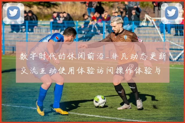 数字时代的休闲前沿_非凡动态更新交流互动使用体验访问操作体验与陷阱并存