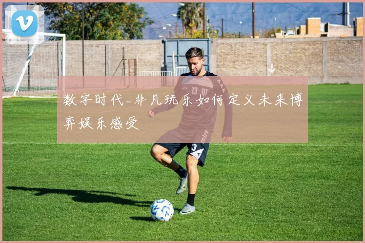 数字时代_非凡玩乐如何定义未来博弈娱乐感受