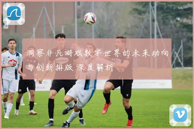 洞察非凡游戏数字世界的未来动向与创新排版 深度解析