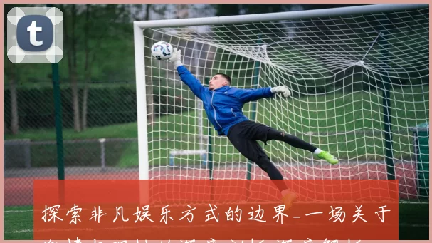 探索非凡娱乐方式的边界_一场关于激情与理性的深度剖析 深度解析