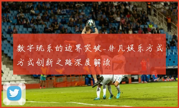 数字玩乐的边界突破_非凡娱乐方式方式创新之路深度解读